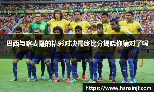 巴西与喀麦隆的精彩对决最终比分揭晓你猜对了吗